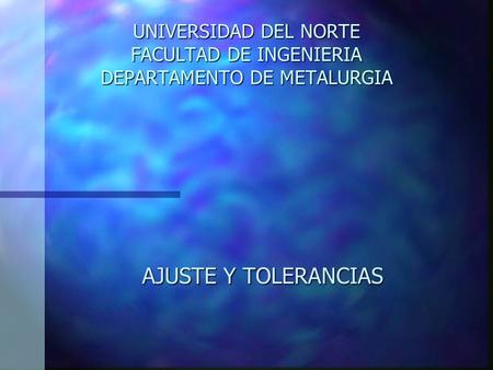 UNIVERSIDAD DEL NORTE FACULTAD DE INGENIERIA DEPARTAMENTO DE METALURGIA AJUSTE Y TOLERANCIAS.