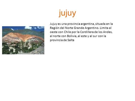 Jujuy Jujuy es una provincia argentina, situada en la Región del Norte Grande Argentino. Limita al oeste con Chile por la Cordillera de los Andes, al norte.