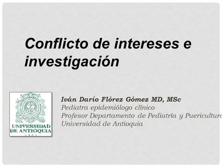 Conflicto de intereses e investigación Iván Darío Flórez Gómez MD, MSc Pediatra epidemiólogo clínico Profesor Departamento de Pediatría y Puericultura.