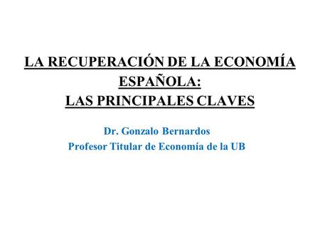 LA RECUPERACIÓN DE LA ECONOMÍA ESPAÑOLA: LAS PRINCIPALES CLAVES Dr. Gonzalo Bernardos Profesor Titular de Economía de la UB.