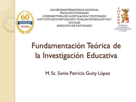 Fundamentación Teórica de la Investigación Educativa M. Sc. Sonia Patricia Guity López UNIVERSIDAD PEDAGÓGICA NACIONAL FRANCISCO MORAZÁN VICERRRECTORÍA.