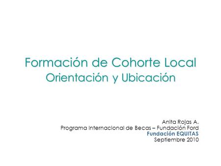 Formación de Cohorte Local Orientación y Ubicación Anita Rojas A. Programa Internacional de Becas – Fundación Ford Fundación EQUITAS Septiembre 2010.