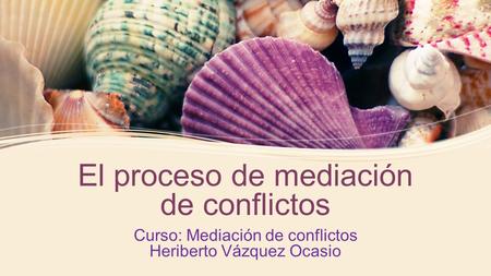 El proceso de mediación de conflictos Curso: Mediación de conflictos Heriberto Vázquez Ocasio.