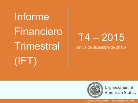 Informe Financiero Trimestral (IFT) T4 – 2015 (al 31 de diciembre de 2015) GS/OAS/SAF/DFAMS – 26 de febrero de 2016.