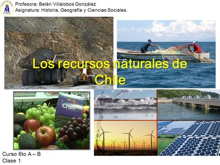Los recursos naturales de Chile Curso 6to A – B Clase 1 Profesora: Belén Villalobos González Asignatura: Historia, Geografía y Ciencias Sociales.