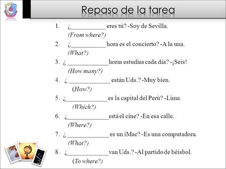 1.¿___________ eres tú? -Soy de Sevilla. (From where?) 2.¿___________ hora es el concierto? -A la una. (What?) 3. ¿ _____________horas estudias cada día?