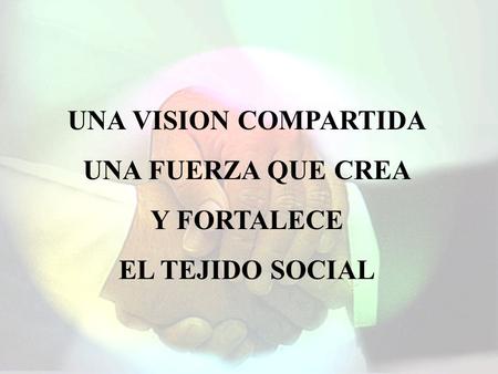 UNA VISION COMPARTIDA UNA FUERZA QUE CREA Y FORTALECE EL TEJIDO SOCIAL.