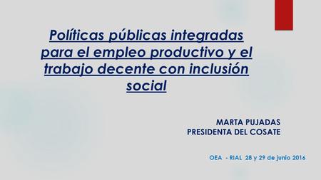 Políticas públicas integradas para el empleo productivo y el trabajo decente con inclusión social MARTA PUJADAS PRESIDENTA DEL COSATE OEA - RIAL 28 y 29.