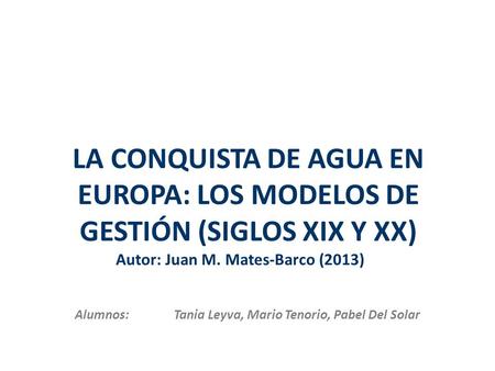 LA CONQUISTA DE AGUA EN EUROPA: LOS MODELOS DE GESTIÓN (SIGLOS XIX Y XX) Alumnos: Tania Leyva, Mario Tenorio, Pabel Del Solar Autor: Juan M. Mates-Barco.