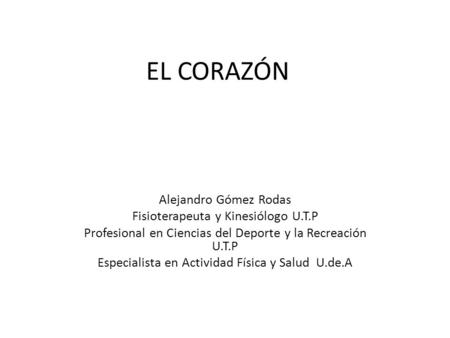 EL CORAZÓN Alejandro Gómez Rodas Fisioterapeuta y Kinesiólogo U.T.P Profesional en Ciencias del Deporte y la Recreación U.T.P Especialista en Actividad.