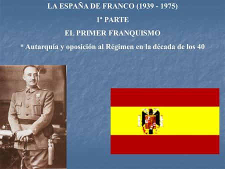 LA ESPAÑA DE FRANCO (1939 - 1975) 1ª PARTE EL PRIMER FRANQUISMO * Autarquía y oposición al Régimen en la década de los 40.