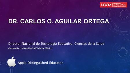 DR. CARLOS O. AGUILAR ORTEGA Director Nacional de Tecnología Educativa, Ciencias de la Salud Corporativo Universidad del Valle de México Apple Distinguished.