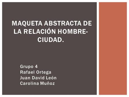 Grupo 4 Rafael Ortega Juan David León Carolina Muñoz MAQUETA ABSTRACTA DE LA RELACIÓN HOMBRE- CIUDAD.