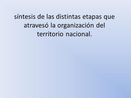 Síntesis de las distintas etapas que atravesó la organización del territorio nacional.