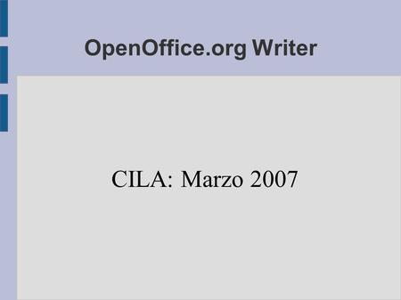 OpenOffice.org Writer CILA: Marzo 2007. Formatos abiertos ● Nos aseguran que siempre podremos acceder a los datos ● Posibilita que exista competencia.