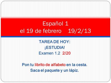 TAREA DE HOY: ¡ESTUDIA! Examen 1.2 2/20 Pon tu librito de alfabeto en la cesta. Saca el paquete y un lápiz. Español 1 el 19 de febrero 19/2/13.
