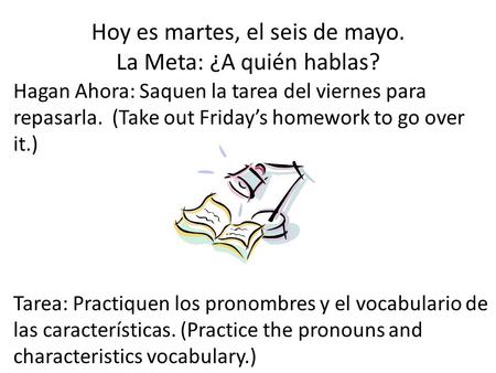 Hoy es martes, el seis de mayo. La Meta: ¿A quién hablas? Hagan Ahora: Saquen la tarea del viernes para repasarla. (Take out Friday’s homework to go over.