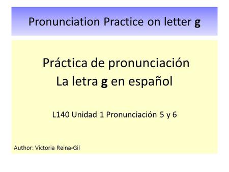 Pronunciation Practice on letter g Práctica de pronunciación La letra g en español L140 Unidad 1 Pronunciación 5 y 6 Author: Victoria Reina-Gil.