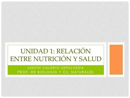 JUDITH VALERIO SEPÚLVEDA PROF. DE BIOLOGÍA Y CS. NATURALES UNIDAD 1: RELACIÓN ENTRE NUTRICIÓN Y SALUD.