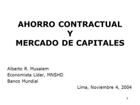 1 AHORRO CONTRACTUAL Y MERCADO DE CAPITALES Alberto R. Musalem Economista Líder, MNSHD Banco Mundial Lima, Noviembre 4, 2004.