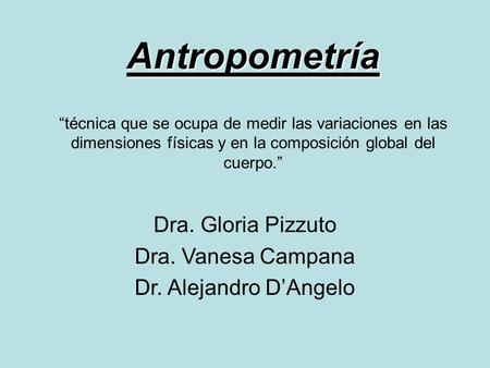 Antropometría Antropometría “técnica que se ocupa de medir las variaciones en las dimensiones físicas y en la composición global del cuerpo.” Dra. Gloria.