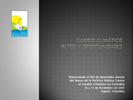 Potenciando el Rol de Bancoldex dentro del Marco de la Política Pública Contra el Cambio Climático en Colombia 16 y 17 de Noviembre de 2010 Bogota- Colombia.