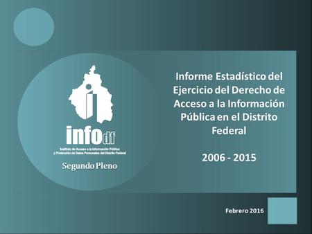 Febrero 2016 Segundo Pleno Informe Estadístico del Ejercicio del Derecho de Acceso a la Información Pública en el Distrito Federal 2006 - 2015.