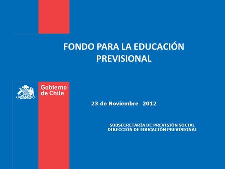 FONDO PARA LA EDUCACIÓN PREVISIONAL 23 de Noviembre 2012 SUBSECRETARÍA DE PREVISIÓN SOCIAL DIRECCIÓN DE EDUCACIÓN PREVISIONAL.