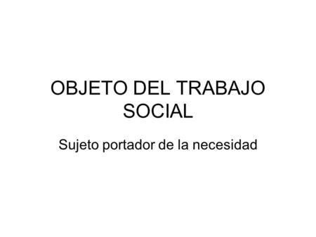 OBJETO DEL TRABAJO SOCIAL Sujeto portador de la necesidad.