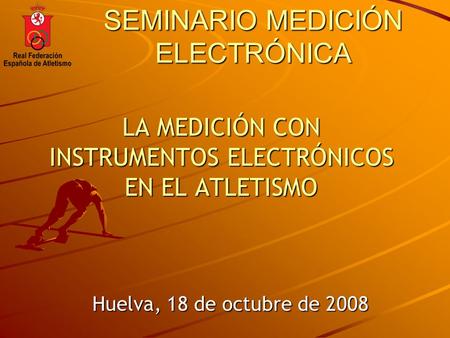 SEMINARIO MEDICIÓN ELECTRÓNICA LA MEDICIÓN CON INSTRUMENTOS ELECTRÓNICOS EN EL ATLETISMO Huelva, 18 de octubre de 2008.