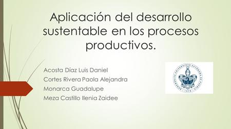 Aplicación del desarrollo sustentable en los procesos productivos. Acosta Díaz Luis Daniel Cortes Rivera Paola Alejandra Monarca Guadalupe Meza Castillo.