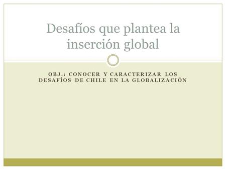 OBJ.: CONOCER Y CARACTERIZAR LOS DESAFÍOS DE CHILE EN LA GLOBALIZACIÓN Desafíos que plantea la inserción global.