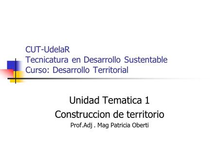 CUT-UdelaR Tecnicatura en Desarrollo Sustentable Curso: Desarrollo Territorial Unidad Tematica 1 Construccion de territorio Prof.Adj. Mag Patricia Oberti.