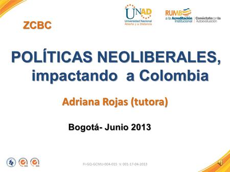 FI-GQ-GCMU-004-015 V. 001-17-04-2013 ZCBC POLÍTICAS NEOLIBERALES, impactando a Colombia Adriana Rojas (tutora) Bogotá- Junio 2013.