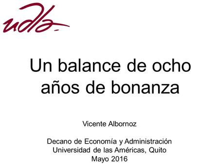 Vicente Albornoz Decano de Economía y Administración Universidad de las Américas, Quito Mayo 2016 Un balance de ocho años de bonanza.
