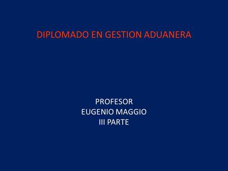 DIPLOMADO EN GESTION ADUANERA PROFESOR EUGENIO MAGGIO III PARTE.
