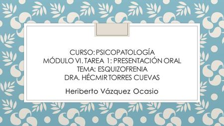 CURSO: PSICOPATOLOGÍA MÓDULO VI. TAREA 1: PRESENTACIÓN ORAL TEMA: ESQUIZOFRENIA DRA. HÉCMIR TORRES CUEVAS Heriberto Vázquez Ocasio.