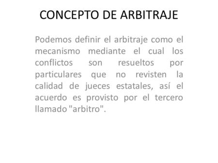 CONCEPTO DE ARBITRAJE Podemos definir el arbitraje como el mecanismo mediante el cual los conflictos son resueltos por particulares que no revisten la.