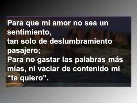 Para que mi amor no sea un sentimiento, tan solo de deslumbramiento pasajero; Para no gastar las palabras más mías, ni vaciar de contenido mi “te quiero”.