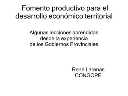 Fomento productivo para el desarrollo económico territorial Algunas lecciones aprendidas desde la experiencia de los Gobiernos Provinciales René Larenas.