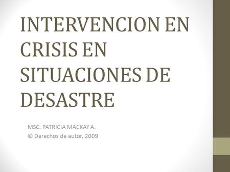 INTERVENCION EN CRISIS EN SITUACIONES DE DESASTRE MSC. PATRICIA MACKAY A. © Derechos de autor, 2009.