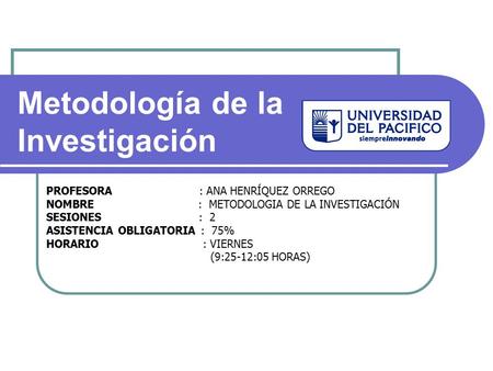 PROFESORA : ANA HENRÍQUEZ ORREGO NOMBRE : METODOLOGIA DE LA INVESTIGACIÓN SESIONES : 2 ASISTENCIA OBLIGATORIA : 75% HORARIO : VIERNES (9:25-12:05 HORAS)