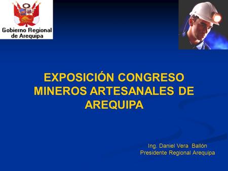 Ing. Daniel Vera Ballón Presidente Regional Arequipa EXPOSICIÓN CONGRESO MINEROS ARTESANALES DE AREQUIPA.