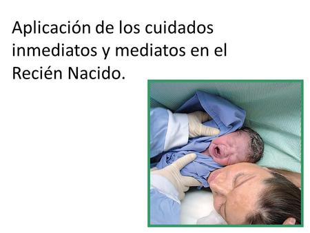 Aplicación de los cuidados inmediatos y mediatos en el Recién Nacido.