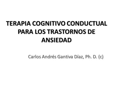 TERAPIA COGNITIVO CONDUCTUAL PARA LOS TRASTORNOS DE ANSIEDAD Carlos Andrés Gantiva Díaz, Ph. D. (c)