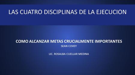 COMO ALCANZAR METAS CRUCIALMENTE IMPORTANTES SEAN COVEY LIC. ROSALBA CUELLAR MEDINA LAS CUATRO DISCIPLINAS DE LA EJECUCION.