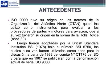 ANTECEDENTES ISO 9000 tuvo su origen en las normas de la Organización del Atlántico Norte (OTAN) quien las utilizó como instrumentos para evaluar a los.