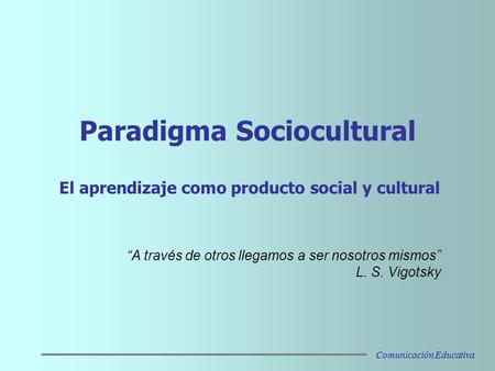 Paradigma Sociocultural El aprendizaje como producto social y cultural “A través de otros llegamos a ser nosotros mismos” L. S. Vigotsky Comunicación Educativa.