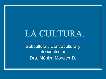 LA CULTURA. Subcultura, Contracultura y etnocentrismo Dra. Mónica Morales D.