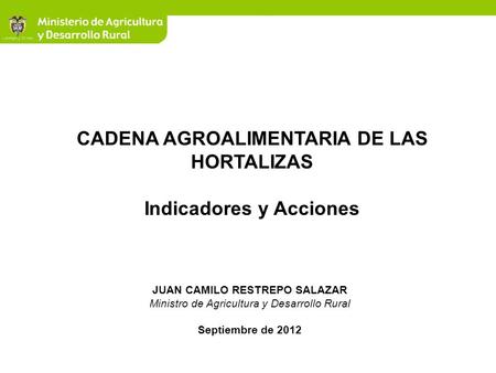 JUAN CAMILO RESTREPO SALAZAR Ministro de Agricultura y Desarrollo Rural Septiembre de 2012 CADENA AGROALIMENTARIA DE LAS HORTALIZAS Indicadores y Acciones.